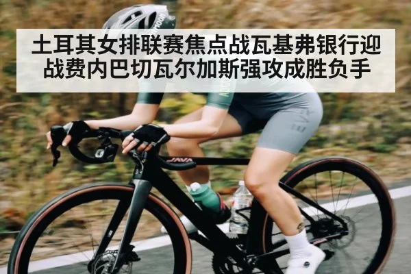 土耳其女排联赛焦点战瓦基弗银行迎战费内巴切瓦尔加斯强攻成胜负手