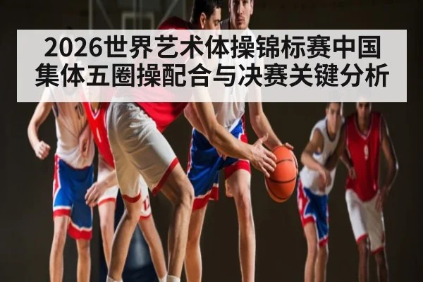 2026世界艺术体操锦标赛中国集体五圈操配合与决赛关键分析